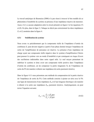 97



Le travail analytique de Boumaiza (2006) n’a pas réussi à trouver le bon modèle de ce
phénomène d’instabilité du système en présence d’une impédance réactive du transistor.
Aussi, il n’y a aucune adaptation entre le circuit présenté en figure 2 et les équations (7)
et (8). En plus, dans la figue 3, l’abaque ne décrit pas correctement les deux impédances
Z1 et Z2 montrées dans la figure 4.


4.5.1     Stabilisation du système


Nous avons vu précédemment que la composante réelle de l’impédance d’entrée du
combineur Z1 peut devenir négative à partir d’une phase donnée lorsque l’impédance de
sortie de l’amplificateur de puissance est réactive. La présence d’une impédance de
charge ayant une composante réelle négative dans le système d’amplification Chireix
peut pousser le système vers un mode d’instabilité et par conséquent on risque d’avoir
des oscillations indésirables dans notre signal utile. Le seul moyen permettant de
stabiliser le système et donc avoir une composante réelle positive dans l’impédance
d’entrée du combineur, est de compenser la partie imaginaire Xt de l’impédance de
sortie du PA de manière à obtenir une impédance de sortie purement résistive.


Dans la figure 4.11 nous présentons une méthode de compensation de la partie réactive
de l’impédance de sortie du PA. Cette méthode consiste à ajouter en série avec le PA
une ligne de transmission d’une impédance Zm et d’une longueur électrique α de manière
à obtenir à la sortie une impédance Zout purement résistive. Analytiquement, on peut
écrire l’équation suivante:


                                            Z t + jZ m tgα
                              Z out = Z m                                            (4.62)
                                            Z m + jZ t tgα
 