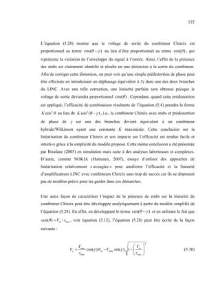 122



L’équation (5.28) montre que le voltage de sortie du combineur Chireix est
proportionnel au terme cos(θ − γ ) au lieu d’être proportionnel au terme cos(θ ) , qui
représente la variation de l’enveloppe du signal à l’entrée. Ainsi, l’effet de la présence
des stubs est clairement identifié et résulte en une distorsion à la sortie du combineur.
Afin de corriger cette distorsion, on peut voir qu’une simple prédistortion de phase peut
être effectuée en introduisant un déphasage équivalent à 2γ dans une des deux branches
du LINC. Avec une telle correction, une linéarité parfaite sera obtenue puisque le
voltage de sortie deviendra proportionnel cos(θ ) . Cependant, quand cette prédistortion
est appliqué, l’efficacité de combinaison résultante de l’équation (5.4) prendra la forme
K cos 2 θ au lieu de K cos 2 (θ − γ ) , i.e., le combineur Chireix avec stubs et prédistortion
de phase de γ sur une des branches devient équivalent à un combineur
hybride/Wilkinson ayant une constante K maximisée. Cette conclusion sur la
linéarisation du combineur Chireix et son impacte sur l’efficacité est rendue facile et
intuitive grâce à la simplicité du modèle proposé. Cette même conclusion a été présentée
par Birafane (2005) en simulation mais suite à des analyses laborieuses et complexes.
D’autre, comme NOKIA (Huttunen, 2007), essaye d’utiliser des approches de
linéarisation relativement « aveugles » pour améliorer l’efficacité et la linéarité
d’amplificateurs LINC avec combineurs Chireix sans trop de succès car ils ne disposent
pas de modèles précis pour les guider dans ces démarches.


Une autre façon de caractériser l’impact de la présence de stubs sur la linéarité du
combineur Chireix peut être développée analytiquement à partir du modèle simplifié de
l’équation (5.28). En effet, en développant le terme cos(θ − γ ) et en utilisant le fait que
cos(θ ) = Vin / rmax , voir équation (3.12), l’équation (5.28) peut être écrite de la façon
suivante :


                                                                     2
                     V                                    V 
                 Vo = max cos(γ ).Vin − Vmax sin(γ ). 1 −  in                        (5.30)
                      rmax                                 rmax 
 