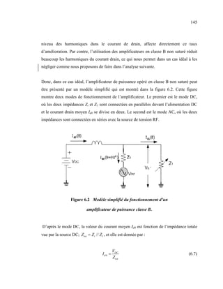 145



niveau des harmoniques dans le courant de drain, affecte directement ce taux
d’amélioration. Par contre, l’utilisation des amplificateurs en classe B non saturé réduit
beaucoup les harmoniques du courant drain, ce qui nous permet dans un cas idéal à les
négliger comme nous proposons de faire dans l’analyse suivante.


Donc, dans ce cas idéal, l’amplificateur de puissance opéré en classe B non saturé peut
être présenté par un modèle simplifié qui est montré dans la figure 6.2. Cette figure
montre deux modes de fonctionnement de l’amplificateur. Le premier est le mode DC,
où les deux impédances Zt et Z1 sont connectées en parallèles devant l’alimentation DC
et le courant drain moyen Id0 se divise en deux. Le second est le mode AC, où les deux
impédances sont connectées en séries avec la source de tension RF.




                  Figure 6.2 Modèle simplifié du fonctionnement d’un

                            amplificateur de puissance classe B.


D’après le mode DC, la valeur du courant moyen Id0 est fonction de l’impédance totale
vue par la source DC; Z tot = Z t // Z1 , et elle est donnée par :


                                               VDC
                                      Id 0 =                                         (6.7)
                                               Z tot
 