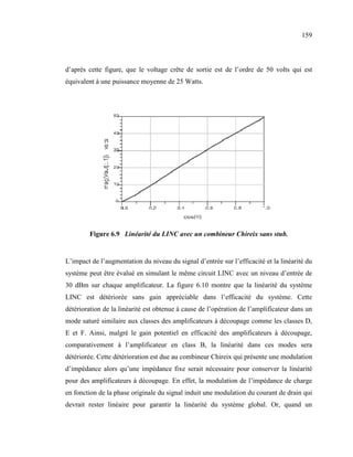 159



d’après cette figure, que le voltage crête de sortie est de l’ordre de 50 volts qui est
équivalent à une puissance moyenne de 25 Watts.




        Figure 6.9 Linéarité du LI C avec un combineur Chireix sans stub.


L’impact de l’augmentation du niveau du signal d’entrée sur l’efficacité et la linéarité du
système peut être évalué en simulant le même circuit LINC avec un niveau d’entrée de
30 dBm sur chaque amplificateur. La figure 6.10 montre que la linéarité du système
LINC est détériorée sans gain appréciable dans l’efficacité du système. Cette
détérioration de la linéarité est obtenue à cause de l’opération de l’amplificateur dans un
mode saturé similaire aux classes des amplificateurs à découpage comme les classes D,
E et F. Ainsi, malgré le gain potentiel en efficacité des amplificateurs à découpage,
comparativement à l’amplificateur en class B, la linéarité dans ces modes sera
détériorée. Cette détérioration est due au combineur Chireix qui présente une modulation
d’impédance alors qu’une impédance fixe serait nécessaire pour conserver la linéarité
pour des amplificateurs à découpage. En effet, la modulation de l’impédance de charge
en fonction de la phase originale du signal induit une modulation du courant de drain qui
devrait rester linéaire pour garantir la linéarité du système global. Or, quand un
 