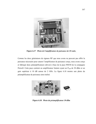 167




            Figure 6.17 Photo de l’amplificateur de puissance de 10 watts.


Comme les deux générateurs de signaux RF que nous avons ne peuvent pas offrir la
puissance nécessaire pour saturer l’amplificateur de puissance conçu, nous avons conçu
et fabriqué deux préamplificateurs (driver) à base du la puce PH530 de la compagnie
Prewell. Cette puce contient un amplificateur linéaire ayant un P1dB de 30 dBm et un
gain supérieur à 10 dB autour de 2 GHz. La figure 6.18 montre une photo du
préamplificateur de puissance ainsi réalisé.




                    Figure 6.18 Photo du préamplificateur 30 dBm
 