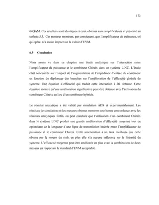 173



64QAM. Ces résultats sont identiques à ceux obtenus sans amplificateurs et présenté au
tableau 5.3. Ces mesures montrent, par conséquent, que l’amplificateur de puissance, tel
qu’opéré, n’a aucun impact sur la valeur d’EVM.


6.5   Conclusion


Nous avons vu dans ce chapitre une étude analytique sur l’interaction entre
l’amplificateur de puissance et le combineur Chireix dans un système LINC. L’étude
était concentrée sur l’impact de l’augmentation de l’impédance d’entrée du combineur
en fonction du déphasage des branches sur l’amélioration de l’efficacité globale du
système. Une équation d’efficacité qui traduit cette interaction à été obtenue. Cette
équation montre qu’une amélioration significative peut être obtenue avec l’utilisation du
combineur Chireix au lieu d’un combineur hybride.


Le résultat analytique a été validé par simulation ADS et expérimentalement. Les
résultats de simulation et des mesures obtenus montrent une bonne concordance avec les
résultats analytiques Enfin, on peut conclure que l’utilisation d’un combineur Chireix
dans le système LINC produit une grande amélioration d’efficacité moyenne tout en
optimisant de la longueur d’une ligne de transmission insérée entre l’amplificateur de
puissance et le combineur Chireix. Cette amélioration à un taux meilleure que celle
obtenu par le moyen du stub, en plus elle n’a aucune influence sur la linéarité du
système. L’efficacité moyenne peut être améliorée en plus avec la combinaison de deux
moyens en respectant le standard d’EVM acceptable.
 