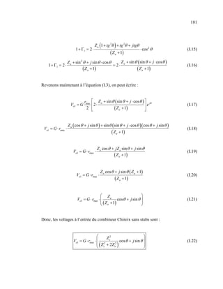 181




                         1 + Γ1 = 2 ⋅
                                             (         )
                                        Z a 1 + tg 2θ + tg 2θ + jtgθ
                                                                         ⋅ cos 2 θ             (I.15)
                                                    ( Z a + 1)
                    Z a + sin 2 θ + j sin θ ⋅ cos θ     Z + sin θ ( sin θ + j ⋅ cos θ )
    1 + Γ1 = 2 ⋅                                    = 2⋅ a                                     (I.16)
                                ( Z a + 1)                       ( Z a + 1)

Revenons maintenant à l’équation (I.3), on peut écrire :


                                rmax    Z a + sin θ ( sin θ + j ⋅ cos θ )  jθ
                      Vo1 = G          2 ⋅                                e                  (I.17)
                                 2     
                                                   ( Z a + 1)             
                                                                           


                    Z a ( cos θ + j sin θ ) + sin θ ( sin θ + j ⋅ cos θ )( cos θ + j sin θ )
 Vo1 = G ⋅ rmax ⋅                                                                              (I.18)
                                                    ( Z a + 1)

                                           Z a cos θ + jZ a sin θ + j sin θ
                        Vo1 = G ⋅ rmax ⋅                                                       (I.19)
                                                      ( Z a + 1)

                                             Z a cos θ + j sin θ ( Z a + 1)
                          Vo1 = G ⋅ rmax ⋅                                                     (I.20)
                                                       ( Z a + 1)

                                            Za                       
                          Vo1 = G ⋅ rmax ⋅           cos θ + j sin θ                         (I.21)
                                            ( Z + 1)                 
                                            a                        


Donc, les voltages à l’entrée du combineur Chireix sans stubs sont :


                                              Z2                
                        Vo1 = G ⋅ rmax ⋅  2 c 2 cos θ + j sin θ                              (I.22)
                                           (
                                          Z c + 2Z o      )     
                                                                 
 