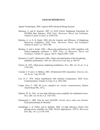 LISTE DE RÉFÉRE CES


Agilent Technologies, 2005. Logiciel ADS (Advanced Design System).

Huttunen, A. and R. Kaunisto. 2007 «A 20-W Chireix Outphasing Transmitter for
      WCDMA Base Stations», IEEE Trans. Microwave Theory and Techniques,
      Volume 55, Issue 12, Part 2, p. 2709-2718.

Birafane, A. et A. B. Kouki. 2004 «On the Linearity and Efficiency of Outphasing
       Microwave Amplifiers», IEEE Trans. Microwave Theory and Techniques,
       Volume 52, Issue 7, p. 1702-1708.

Birafane, A. and A. Kouki. 2005. « Phase-only predistortion for LINC amplifiers with
       Chireix-outphasing combiners ». IEEE Trans. on Microwave Theory and
       Techniques, Volume 53, Issue 6, Part 2, Page(s):2240 - 2250.

Boumaiza, S. and F. Ghannouchi. 2006. «Study and minimization of the Out-phasing
     amplifiers nonlinearity». 36th Eur. Microwave Conf. Dig., p. 188-191.

Chireix, H. 1935. «High power outphasing modulation». Proc. IRE, vol. 23, no. 11, p.
       1370-1392.

Conradi, C. P. and J. G. McRory. 2002. «Predistorted LINC transmitter». Electron. lett.,
      vol. 38, no. 7, pp. 301-302.

Cox. D. C. 1974. «linear amplification with nonlinear Components». IEEE Trans.
      Communications, Volume 22, Issue 12, p. 1942-1945.

Cripps, Steve C. 1999. RF power amplifiers for wireless communications, Boston:
       Artech House INC, 337 p.

Doherty, W. H. 1936. «A new high efficiency power amplifier for modulated waves».
      Proc. IRE, vol. 24, No. 9, p. 1163-1182.

Ghannouchi, F. 2004. Note de cours ELE6505: Circuits micro ondes non linéaires.
      École polytechnique de Montréal.

Grundlingh, J., K. Parker, and G. Rabjohn. 2004. «A high efficiency Chireix Out-
      phasing power amplifier for 5GHz WLAN applications». MTT-S, Microwave
      Sym. Dig., vol. 3, p. 1535-1538.
 
