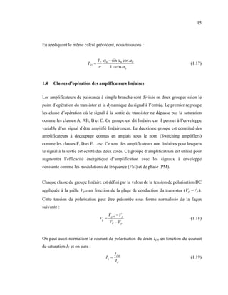 15



En appliquant le même calcul précédent, nous trouvons :


                                   I F α 0 − sin α 0 cos α 0
                           Id1 =                                                     (1.17)
                                   π        1 − cos α 0


1.4   Classes d’opération des amplificateurs linéaires


Les amplificateurs de puissance à simple branche sont divisés en deux groupes selon le
point d’opération du transistor et la dynamique du signal à l’entrée. Le premier regroupe
les classe d’opération où le signal à la sortie du transistor ne dépasse pas la saturation
comme les classes A, AB, B et C. Ce groupe est dit linéaire car il permet à l’enveloppe
variable d’un signal d’être amplifié linéairement. Le deuxième groupe est constitué des
amplificateurs à découpage connus en anglais sous le nom (Switching amplifiers)
comme les classes F, D et E…etc. Ce sont des amplificateurs non linéaires pout lesquels
le signal à la sortie est écrêté des deux cotés. Ce groupe d’amplificateurs est utilisé pour
augmenter l’efficacité énergétique d’amplification avec les signaux à enveloppe
constante comme les modulations de fréquence (FM) et de phase (PM).


Chaque classe du groupe linéaire est défini par la valeur de la tension de polarisation DC
appliquée à la grille Vgs0 en fonction de la plage de conduction du transistor ( VF − VP ).
Cette tension de polarisation peut être présentée sous forme normalisée de la façon
suivante :
                                           Vgs 0 − V p
                                    Vq =                                             (1.18)
                                           VF − V p


On peut aussi normaliser le courant de polarisation du drain ID0 en fonction du courant
de saturation IF et on aura :
                                               I D0
                                        Iq =                                         (1.19)
                                                IF
 