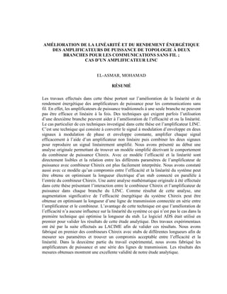 AMÉLIORATIO DE LA LI ÉARITÉ ET DU RE DEME T É ERGÉTIQUE
   DES AMPLIFICATEURS DE PUISSA CE DE TOPOLOGIE À DEUX
       BRA CHES POUR LES COMMU ICATIO S SA S FIL ;
               CAS D’U AMPLIFICATEUR LI C


                                EL-ASMAR, MOHAMAD

                                        RÉSUMÉ

Les travaux effectués dans cette thèse portent sur l’amélioration de la linéarité et du
rendement énergétique des amplificateurs de puissance pour les communications sans
fil. En effet, les amplificateurs de puissance traditionnels à une seule branche ne peuvent
pas être efficace et linéaire à la fois. Des techniques qui exigent parfois l’utilisation
d’une deuxième branche peuvent aider à l’amélioration de l’efficacité et ou la linéarité.
Le cas particulier de ces techniques investigué dans cette thèse est l’amplificateur LINC.
C’est une technique qui consiste à convertir le signal à modulation d’enveloppe en deux
signaux à modulation de phase et enveloppe constante, amplifier chaque signal
efficacement à l’aide d’un amplificateur non linéaire puis combiner les deux signaux
pour reproduire un signal linéairement amplifié. Nous avons présenté au début une
analyse originale permettant de trouver un modèle simplifié décrivant le comportement
du combineur de puissance Chireix. Avec ce modèle l’efficacité et la linéarité sont
directement lisibles et la relation entre les différents paramètres de l’amplificateur de
puissance avec combineur Chireix est plus facilement interprétée. Nous avons constaté
aussi avec ce modèle qu’un compromis entre l’efficacité et la linéarité du système peut
être obtenu en optimisant la longueur électrique d’un stub connecté en parallèle à
l’entrée du combineur Chireix. Une autre analyse mathématique originale à été effectuée
dans cette thèse présentant l’interaction entre le combineur Chireix et l’amplificateur de
puissance dans chaque branche du LINC. Comme résultat de cette analyse, une
augmentation significative de l’efficacité énergétique du système Chireix peut être
obtenue en optimisant la longueur d’une ligne de transmission connectée en série entre
l’amplificateur et le combineur. L’avantage de cette technique est que l’amélioration de
l’efficacité n’a aucune influence sur la linéarité du système ce qui n’est pas le cas dans la
première technique qui optimise la longueur du stub. Le logiciel ADS était utilisé en
premier pour valider les résultats de cette étude analytique. Des travaux expérimentaux
ont été par la suite effectués au LACIME afin de valider ces résultats. Nous avons
fabriqué en premier des combineurs Chireix avec stubs de différentes longueurs afin de
mesurer ses paramètres et trouver un compromis acceptable entre l’efficacité et la
linéarité. Dans la deuxième partie du travail expérimental, nous avons fabriqué les
amplificateurs de puissance et une série des lignes de transmission. Les résultats des
mesures obtenues montrent une excellente validité de notre étude analytique.
 