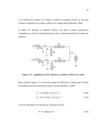 63



Z2 en fonction de la phase θ, le voltage à l’entrée du combineur Chireix ne sera plus
constant et dépendra d’un voltage incident et un voltage réfléchi (Birafane, 2004).


La figure 3.11 présente le combineur Chireix avec stubs et illustre explicitement
l’impédance de sortie de l’amplificateur pour aider à clairement identifié l’existence de
réflexion.




     Figure 3.11 Amplificateur LI C utilisant un combineur Chireix avec stubs.


Donc, d’après la figure 3.11 et en tenant compte de réflexions, le voltage total à l’entrée
du combineur peut être exprimé de la façon suivante (Birafane-1, 2004) :


                       Vo1 = G.V1 (θ ).[1 + Γ1 ] = Vo1 e jθ '                         (3.40)

                      Vo 2 = G.V2 (−θ ).[1 + Γ 2 ] = Vo 2 e − jθ '                    (3.41)


où la nouvelle phase θ’ est donnée par l’équation suivante :


                          θ ' = θ + phase(1 + Γ)                                      (3.42)
 