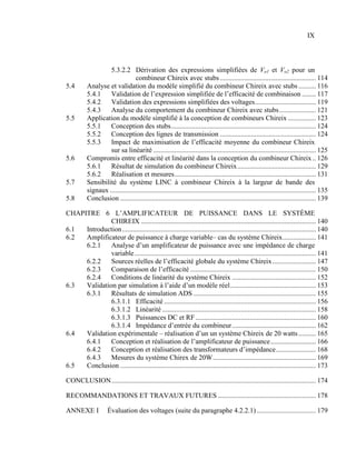 IX



                   5.3.2.2 Dérivation des expressions simplifiées de Vo1 et Vo2 pour un
                                 combineur Chireix avec stubs ....................................................... 114
5.4       Analyse et validation du modèle simplifié du combineur Chireix avec stubs .......... 116
          5.4.1    Validation de l’expression simplifiée de l’efficacité de combinaison ........ 117
          5.4.2    Validation des expressions simplifiées des voltages ................................... 119
          5.4.3    Analyse du comportement du combineur Chireix avec stubs ..................... 121
5.5       Application du modèle simplifié à la conception de combineurs Chireix ................ 123
          5.5.1    Conception des stubs ................................................................................... 124
          5.5.2    Conception des lignes de transmission ....................................................... 124
          5.5.3    Impact de maximisation de l’efficacité moyenne du combineur Chireix
                   sur sa linéarité ............................................................................................. 125
5.6       Compromis entre efficacité et linéarité dans la conception du combineur Chireix .. 126
          5.6.1    Résultat de simulation du combineur Chireix ............................................. 129
          5.6.2    Réalisation et mesures ................................................................................. 131
5.7       Sensibilité du système LINC à combineur Chireix à la largeur de bande des
          signaux ...................................................................................................................... 135
5.8       Conclusion ................................................................................................................ 139

CHAPITRE 6 L’AMPLIFICATEUR DE PUISSANCE DANS LE SYSTÈME
              CHIREIX .................................................................................................... 140
6.1  Introduction ............................................................................................................... 140
6.2  Amplificateur de puissance à charge variable– cas du système Chireix ................... 141
     6.2.1    Analyse d’un amplificateur de puissance avec une impédance de charge
              variable ........................................................................................................ 141
     6.2.2    Sources réelles de l’efficacité globale du système Chireix ......................... 147
     6.2.3    Comparaison de l’efficacité ........................................................................ 150
     6.2.4    Conditions de linéarité du système Chireix ................................................ 152
6.3  Validation par simulation à l’aide d’un modèle réel ................................................. 153
     6.3.1    Résultats de simulation ADS ...................................................................... 155
              6.3.1.1 Efficacité ....................................................................................... 156
              6.3.1.2 Linéarité ........................................................................................ 158
              6.3.1.3 Puissances DC et RF ..................................................................... 160
              6.3.1.4 Impédance d’entrée du combineur ................................................ 162
6.4  Validation expérimentale – réalisation d’un un système Chireix de 20 watts .......... 165
     6.4.1    Conception et réalisation de l’amplificateur de puissance .......................... 166
     6.4.2    Conception et réalisation des transformateurs d’impédance ....................... 168
     6.4.3    Mesures du système Chirex de 20W ........................................................... 169
6.5  Conclusion ................................................................................................................ 173

CONCLUSION ..................................................................................................................... 174

RECOMMANDATIONS ET TRAVAUX FUTURES ........................................................ 178

ANNEXE I             Évaluation des voltages (suite du paragraphe 4.2.2.1) .................................. 179
 
