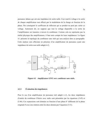 76



puissance idéaux qui ont une impédance de sortie nulle. Ceci rend le voltage à la sortie
de chaque amplificateur non affecté par la modulation de la charge en fonction de la
phase. Par conséquent le coefficient de réflexion qui se produit ne peut pas varier ce
voltage. Autrement dit, on suppose que tout le voltage disponible à la sortie de
l’amplificateur est transmis à travers le combineur. Comme cela ne représente pas la
réalité physique des amplificateurs, il faut tenir compte de leurs impédances. La figure
4.1 présente la topologie du combineur sans stub qui sera analysé dans ce paragraphe.
Cette analyse sera effectuée en présence d’un amplificateur de puissance ayant une
impédance de sortie non nulle adapté à Zo.




             Figure 4.1 Amplificateur LI C avec combineur sans stubs.




4.2.1     Évaluation des impédances


Pour le cas d’un amplificateur de puissance réel adapté à Zo, les deux impédances
d’entrée du combineur Chireix avec stubs sont présentées par les équations (3.45) et
(3.46). Ces expressions sont données en fonction d’une phase θ’ différente de la phase
originale θ avec une relation entre les deux donnée par l’équation (3.51).
 