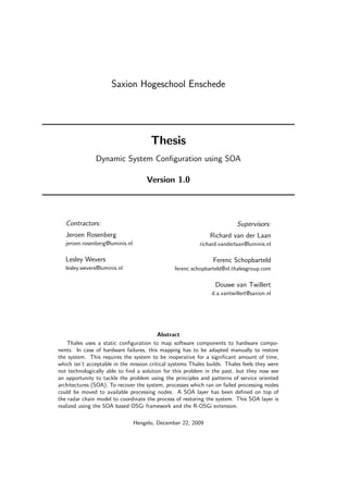 Saxion Hogeschool Enschede




                                       Thesis
               Dynamic System Conﬁguration using SOA

                                      Version 1.0




   Contractors:                                                           Supervisors:
   Jeroen Rosenberg                                            Richard van der Laan
   jeroen.rosenberg@luminis.nl                             richard.vanderlaan@luminis.nl

   Lesley Wevers                                                Ferenc Schopbarteld
   lesley.wevers@luminis.nl                     ferenc.schopbarteld@nl.thalesgroup.com

                                                                 Douwe van Twillert
                                                                d.a.vantwillert@saxion.nl




                                          Abstract
    Thales uses a static conﬁguration to map software components to hardware compo-
nents. In case of hardware failures, this mapping has to be adapted manually to restore
the system. This requires the system to be inoperative for a signiﬁcant amount of time,
which isn’t acceptable in the mission critical systems Thales builds. Thales feels they were
not technologically able to ﬁnd a solution for this problem in the past, but they now see
an opportunity to tackle the problem using the principles and patterns of service oriented
architectures (SOA). To recover the system, processes which ran on failed processing nodes
could be moved to available processing nodes. A SOA layer has been deﬁned on top of
the radar chain model to coordinate the process of restoring the system. This SOA layer is
realized using the SOA based OSGi framework and the R-OSGi extension.

                                 Hengelo, December 22, 2009
 