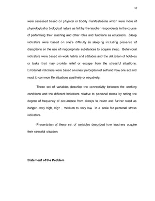10
were assessed based on physical or bodily manifestations which were more of
physiological or biological nature as felt by the teacher respondents in the course
of performing their teaching and other roles and functions as educators. Sleep
indicators were based on one’s difficulty in sleeping including presence of
disruptions or the use of inappropriate substances to acquire sleep. Behavioral
indicators were based on work habits and attitudes and the utilization of hobbies
or tasks that may provide relief or escape from the stressful situations.
Emotional indicators were based on ones’ perception of self and how one act and
react to common life situations positively or negatively.
These set of variables describe the connectivity between the working
conditions and the different indicators relative to personal stress by noting the
degree of frequency of occurrence from always to never and further rated as
danger, very high, high , medium to very low in a scale for personal stress
indicators.
Presentation of these set of variables described how teachers acquire
their stressful situation.
Statement of the Problem
 