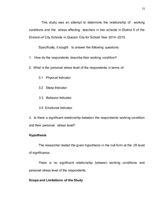 11
This study was an attempt to determine the relationship of working
conditions and the stress affecting teachers in two schools in District 5 of the
Division of City Schools in Quezon City for School Year 2014 -2015.
Specifically, it sought to answer the following questions:
1. How do the respondents describe their working condition?
2. What is the personal stress level of the respondents in terms of:
3.1 Physical Indicator
3.2 Sleep Indicator
3.3 Behavior Indicator
3.4 Emotional Indicator
3. Is there a significant relationship between the respondents working condition
and their personal stress level?
Hypothesis
The researcher tested the given hypothesIs in the null form at the .05 level
of significance.
There is no significant relationship between working conditions and
personal stress level of the respondents.
Scope and Limitations of the Study
 
