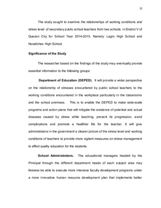 12
The study sought to examine the relationships of working conditions and
stress level of secondary public school teachers from two schools in District V of
Quezon City for School Year 2014-2015. Namely: Lagro High School and
Novaliches High School.
Significance of the Study
The researcher based on the findings of the study may eventually provide
essential information to the following groups:
Department of Education (DEPED). It will provide a wider perspective
on the relationship of stresses encountered by public school teachers to the
working conditions encountered in the workplace particularly in the classrooms
and the school premises. This is to enable the DEPED to make wide-scale
programs and action plans that will mitigate the existence of potential and actual
diseases caused by stress while teaching, prevent its progression, avoid
complications and promote a healthier life for the teacher. It will give
administrators in the government a clearer picture of the stress level and working
conditions of teachers to provide more vigilant measures on stress management
to effect quality education for the students.
School Administrators. The educational managers headed by the
Principal through the different department heads of each subject area may
likewise be able to execute more intensive faculty development programs under
a more innovative human resource development plan that implements better
 