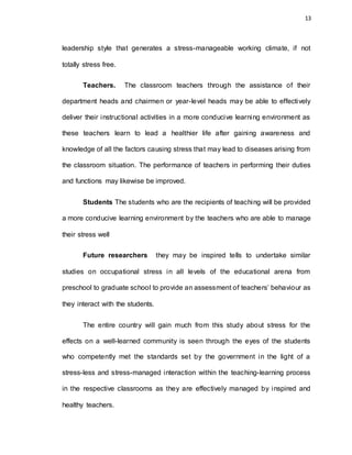 13
leadership style that generates a stress-manageable working climate, if not
totally stress free.
Teachers. The classroom teachers through the assistance of their
department heads and chairmen or year-level heads may be able to effectively
deliver their instructional activities in a more conducive learning environment as
these teachers learn to lead a healthier life after gaining awareness and
knowledge of all the factors causing stress that may lead to diseases arising from
the classroom situation. The performance of teachers in performing their duties
and functions may likewise be improved.
Students The students who are the recipients of teaching will be provided
a more conducive learning environment by the teachers who are able to manage
their stress well
Future researchers they may be inspired tells to undertake similar
studies on occupational stress in all levels of the educational arena from
preschool to graduate school to provide an assessment of teachers’ behaviour as
they interact with the students.
The entire country will gain much from this study about stress for the
effects on a well-learned community is seen through the eyes of the students
who competently met the standards set by the government in the light of a
stress-less and stress-managed interaction within the teaching-learning process
in the respective classrooms as they are effectively managed by inspired and
healthy teachers.
 