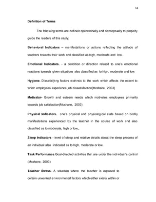 14
Definition of Terms
The following terms are defined operationally and conceptually to properly
guide the readers of this study:
Behavioral Indicators – manifestations or actions reflecting the attitude of
teachers towards their work and classified as high, moderate and low.
Emotional Indicators. - a condition or direction related to one’s emotional
reactions towards given situations also classified as to high, moderate and low.
Hygiene. Dissatisfying factors extrinsic to the work which affects the extent to
which employees experience job dissatisfaction(Mcshane, 2003)
Motivator- Growth and esteem needs which motivates employees primarily
towards job satisfaction(Mcshane, 2003)
Physical Indicators. one’s physical and physiological state based on bodily
manifestations experienced by the teacher in the course of work and also
classified as to moderate, high or low,,
Sleep Indicators - level of sleep and relative details about the sleep process of
an individual also indicated as to high, moderate or low.
Task Performance.Goal-directed activities that are under the individual’s control
(Mcshane, 2003)
Teacher Stress. A situation where the teacher is exposed to
certain unwanted environmental factors which either exists within or
 