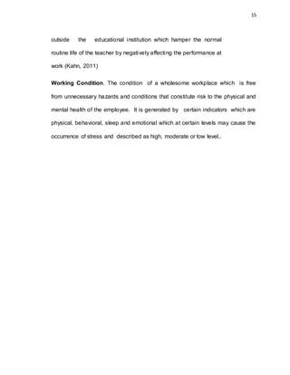 15
outside the educational institution which hamper the normal
routine life of the teacher by negatively affecting the performance at
work (Kahn, 2011)
Working Condition. The condition of a wholesome workplace which is free
from unnecessary hazards and conditions that constitute risk to the physical and
mental health of the employee. It is generated by certain indicators which are
physical, behavioral, sleep and emotional which at certain levels may cause the
occurrence of stress and described as high, moderate or low level..
 
