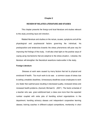 16
Chapter 2
REVIEW OF RELATED LITERATURE AND STUDIES
This chapter presents the foreign and local literature and studies relevant
to this study providing input and direction.
Related literature and studies on the nature, causes, symptoms and all the
physiological and psychosocial factors governing the individual, his
predisposition and tendencies towards the stress phenomena will pave way for
improving the findings of the study. It will also shed light on the positive ways of
coping using mechanisms that are adaptive to the stress situation, Likewise, the
literature will strengthen the theoretical assertions made earlier in the study.
Foreign Literature
Stresses at work were caused by many factors that led to physical and
emotional ill health. Too much work to do was a common cause of stress due
to setting unrealistic deadlines. Unnecessary deadlines cause employees to work
at a faster than optimal pace resulting in decreased quality, increased stress and
increased health problems. (Aamodt, Michael G. ,2007 ) The hectic schedule of
a teacher who was given additional load; a class size more than the expected
number coupled with extra jobs of handling school organizations in the
department; handling advisory classes and independent cooperative learning
classes; training coaches in different subject competitions, mentorship in choir
 