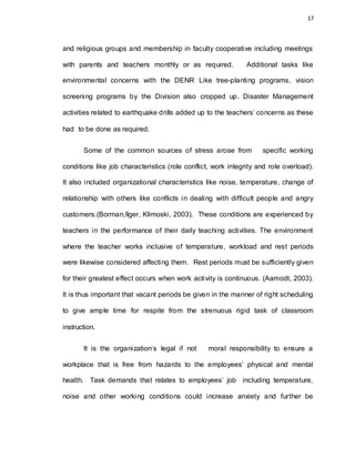 17
and religious groups and membership in faculty cooperative including meetings
with parents and teachers monthly or as required. Additional tasks like
environmental concerns with the DENR Like tree-planting programs, vision
screening programs by the Division also cropped up. Disaster Management
activities related to earthquake drills added up to the teachers’ concerns as these
had to be done as required.
Some of the common sources of stress arose from specific working
conditions like job characteristics (role conflict, work integrity and role overload).
It also included organizational characteristics like noise, temperature, change of
relationship with others like conflicts in dealing with difficult people and angry
customers.(Borman,Ilger, Klimoski, 2003). These conditions are experienced by
teachers in the performance of their daily teaching activities. The environment
where the teacher works inclusive of temperature, workload and rest periods
were likewise considered affecting them. Rest periods must be sufficiently given
for their greatest effect occurs when work activity is continuous. (Aamodt, 2003).
It is thus important that vacant periods be given in the manner of right scheduling
to give ample time for respite from the strenuous rigid task of classroom
instruction.
It is the organization’s legal if not moral responsibility to ensure a
workplace that is free from hazards to the employees’ physical and mental
health. Task demands that relates to employees’ job including temperature,
noise and other working conditions could increase anxiety and further be
 