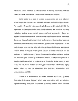 19
individual’s choice therefore to achieve control in the way we are bound to be
influenced by the environment to attain manageable levels of stress.
Marital status is an area of concern because one’s role as a father or
mother may come to conflict with the heavy demands of the teaching profession.
The result is role conflict which according to Brunner and Suddarth (2008), the
experience of illness precipitates many stressful feelings and reactions including
frustration, anxiety, anger, denial, shame grief and uncertainty. Based on
reported cases in some schools some teachers experience the above mentioned
illness and they suffered lapses in their performances. Reports about teachers
manifesting behaviours that were indifferent, punitive and inappropriate to the
students were aired over the radio, television, and published in local newspapers
several times in the past recent years. Causes of these behaviours can be
attributed to the phenomena of stress. Stress manifests in uneasiness, anxiety
and mood changes. According to Mcshane, stress is an adaptive response to a
situation that is perceived as challenging or threatening to the persons’ well-
being. The occurrence of stress eventually produces distress which has a highly
related effect on can be associated with tardiness, absenteeism and
turnover.(Mcshane,2003)
Stress is a manifestation of health problems like COPD (Chronic
Obstructive Pulmonary Disorder) which may come about with air pollution,
cigarette smoking along with a vulnerable pulmonary system. These included
 