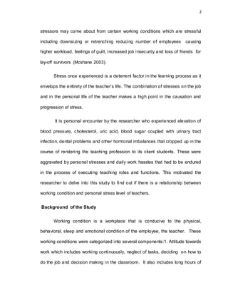 2
stressors may come about from certain working conditions which are stressful
including downsizing or retrenching reducing number of employees causing
higher workload, feelings of guilt, increased job insecurity and loss of friends for
lay-off survivors (Mcshane 2003).
Stress once experienced is a deterrent factor in the learning process as it
envelops the entirety of the teacher’s life. The combination of stresses on the job
and in the personal life of the teacher makes a high point in the causation and
progression of stress.
It is personal encounter by the researcher who experienced elevation of
blood pressure, cholesterol, uric acid, blood sugar coupled with urinary tract
infection, dental problems and other hormonal imbalances that cropped up in the
course of rendering the teaching profession to its client students. These were
aggravated by personal stresses and daily work hassles that had to be endured
in the process of executing teaching roles and functions. This motivated the
researcher to delve into this study to find out if there is a relationship between
working condition and personal stress level of teachers.
Background of the Study
Working condition is a workplace that is conducive to the physical,
behavioral, sleep and emotional condition of the employee, the teacher. These
working conditions were categorized into several components:1. Attitude towards
work which includes working continuously, neglect of tasks, deciding on how to
do the job and decision making in the classroom. It also includes long hours of
 