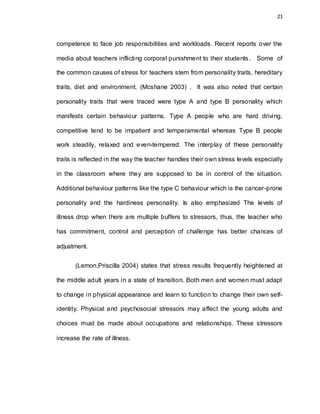 21
competence to face job responsibilities and workloads. Recent reports over the
media about teachers inflicting corporal punishment to their students. Some of
the common causes of stress for teachers stem from personality traits, hereditary
traits, diet and environment. (Mcshane 2003) . It was also noted that certain
personality traits that were traced were type A and type B personality which
manifests certain behaviour patterns. Type A people who are hard driving,
competitive tend to be impatient and temperamental whereas Type B people
work steadily, relaxed and even-tempered. The interplay of these personality
traits is reflected in the way the teacher handles their own stress levels especially
in the classroom where they are supposed to be in control of the situation.
Additional behaviour patterns like the type C behaviour which is the cancer-prone
personality and the hardiness personality. Is also emphasized The levels of
illness drop when there are multiple buffers to stressors, thus, the teacher who
has commitment, control and perception of challenge has better chances of
adjustment.
(Lemon,Priscilla 2004) states that stress results frequently heightened at
the middle adult years in a state of transition. Both men and women must adapt
to change in physical appearance and learn to function to change their own self-
identity. Physical and psychosocial stressors may affect the young adults and
choices must be made about occupations and relationships. These stressors
increase the rate of illness.
 