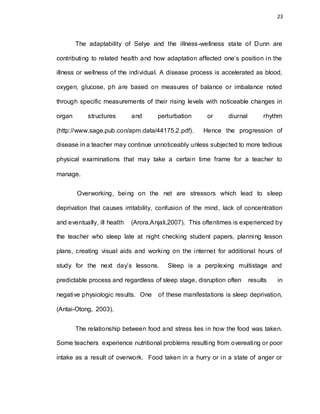 23
The adaptability of Selye and the illness-wellness state of Dunn are
contributing to related health and how adaptation affected one’s position in the
illness or wellness of the individual. A disease process is accelerated as blood,
oxygen, glucose, ph are based on measures of balance or imbalance noted
through specific measurements of their rising levels with noticeable changes in
organ structures and perturbation or diurnal rhythm
(http://www.sage.pub.con/apm.data/44175.2.pdf). Hence the progression of
disease in a teacher may continue unnoticeably unless subjected to more tedious
physical examinations that may take a certain time frame for a teacher to
manage.
Overworking, being on the net are stressors which lead to sleep
deprivation that causes irritability, confusion of the mind, lack of concentration
and eventually, ill health (Arora,Anjali,2007). This oftentimes is experienced by
the teacher who sleep late at night checking student papers, planning lesson
plans, creating visual aids and working on the internet for additional hours of
study for the next day’s lessons. Sleep is a perplexing multistage and
predictable process and regardless of sleep stage, disruption often results in
negative physiologic results. One of these manifestations is sleep deprivation,
(Antai-Otong, 2003).
The relationship between food and stress lies in how the food was taken.
Some teachers experience nutritional problems resulting from overeating or poor
intake as a result of overwork. Food taken in a hurry or in a state of anger or
 