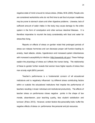 24
negative state of mind is bound to induce stress. (Walia, M.M.,2005). People who
are considered workaholics who do not find time to eat food at proper mealtimes
may be prone to stomach ulcers and other digestive problems. Likewise, lack of
sufficient amount of water intake in the body may cause damage to the entire
system in the form of constipation and other serious intestinal illnesses. It is
therefore imperative to nourish the body considerably with food and water for
stress-free living.
Reports on effects of stress on gender noted that prolonged periods of
stress can release hormones and can decrease proper cell function leading to
anxiety, heart attacks, stroke, hypertension and increased system disturbances
with increased susceptibility to infection (http://wwwnimb.niti gov). These findings
explain the physiology of stress as it affects the human being. The relationship
of these to gender further reveals that women have higher reports of stress than
man at sixty eight (68%) percent.
Teacher’s performance is a fundamental concern of all educational
institutions and is negatively influenced by different stress contributing factors
within or outside the educational institutions that impede the performance of
teachers resulting in lower individual and institutional productivity. The effects of
teacher stress on performance shows negative points in the shape of low
morale, absenteeism, poor teaching quality, less student satisfaction and
turnover .(Khan, 2012). However, certain factors like personality traits buffer the
negative effects of stress on performance like personal and job resources.
 