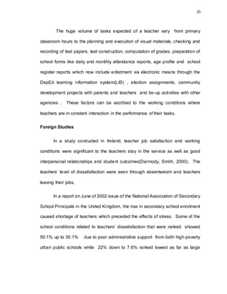 25
The huge volume of tasks expected of a teacher vary from primary
classroom hours to the planning and execution of visual materials, checking and
recording of test papers, test construction, computation of grades, preparation of
school forms like daily and monthly attendance reports, age profile and school
register reports which now include enlistment via electronic means through the
DepEd learning information system(LIS) , election assignments, community
development projects with parents and teachers and tie-up activities with other
agencies . These factors can be ascribed to the working conditions where
teachers are in constant interaction in the performance of their tasks.
Foreign Studies
In a study conducted in Ireland, teacher job satisfaction and working
conditions were significant to the teachers stay in the service as well as good
interpersonal relationships and student outcomes(Darmody, Smith, 2000). The
teachers’ level of dissatisfaction were seen through absenteeism and teachers
leaving their jobs,
In a report on June of 2002 issue of the National Association of Secondary
School Principals in the United Kingdom, the rise in secondary school enrolment
caused shortage of teachers which preceded the effects of stress. Some of the
school conditions related to teachers’ dissatisfaction that were ranked showed
50.1% up to 30.1% due to poor administrative support from both high poverty
urban public schools while 22% down to 7.6% ranked lowest as far as large
 