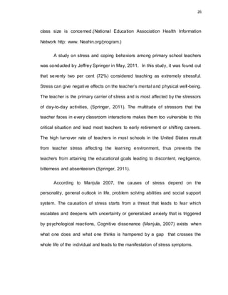 26
class size is concerned.(National Education Association Health Information
Network http: www. Neahin.org/program.)
A study on stress and coping behaviors among primary school teachers
was conducted by Jeffrey Springer in May, 2011. In this study, it was found out
that seventy two per cent (72%) considered teaching as extremely stressful.
Stress can give negative effects on the teacher’s mental and physical well-being.
The teacher is the primary carrier of stress and is most affected by the stressors
of day-to-day activities, (Springer, 2011). The multitude of stressors that the
teacher faces in every classroom interactions makes them too vulnerable to this
critical situation and lead most teachers to early retirement or shifting careers.
The high turnover rate of teachers in most schools in the United States result
from teacher stress affecting the learning environment, thus prevents the
teachers from attaining the educational goals leading to discontent, negligence,
bitterness and absenteeism (Springer, 2011).
According to Manjula 2007, the causes of stress depend on the
personality, general outlook in life, problem solving abilities and social support
system. The causation of stress starts from a threat that leads to fear which
escalates and deepens with uncertainty or generalized anxiety that is triggered
by psychological reactions, Cognitive dissonance (Manjula, 2007) exists when
what one does and what one thinks is hampered by a gap that crosses the
whole life of the individual and leads to the manifestation of stress symptoms.
 