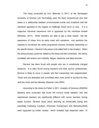 27
The study conducted by U.K. Moksnes in 2011, of the Norweigian
University of Science and Technology used the basic transactional view that
stress is a relationship between environmental events and conditions with the
individual appraisal of the degree of challenge threat harm or loss. It is a
subjective individual experience and is appraised by the individual himself
(Moksnes, 2011). When teachers are able to get a clear insight into the
experience of stress from its early onset with symptoms and reactions the
capacity to counteract the stress progression process increases depending on
the specific factors inherent in the person and called forth in the situation. When
the stress process cannot be halted by the stress and left unchecked this will be
correlated with tension and irritability, fatigue, headache and sleep disorder.
Burnout has been found with people who are in emotionally charged
situations. It is often found among teachers and other service professionals.
Burnout is likely to occur in people who feel overworked and unappreciated.
Those who are dedicated and committed were more prone to burnout for they
work too much and too intensely (Spooner Lane 2004).
According to the study by Fisher in 2011, Analysis of Variance (ANOVA)
statistics were conducted that found the burnout levels between new and
experienced teachers are significantly different with novice teachers having
higher burnout. General views about teaching as emotionally taxing and
potentially frustrating (Lambert, O’Donnell, Kushermann and McCarthy,2006)
were supported by further studies which revealed high departure rates of
 