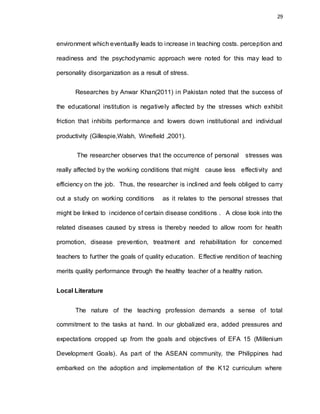 29
environment which eventually leads to increase in teaching costs. perception and
readiness and the psychodynamic approach were noted for this may lead to
personality disorganization as a result of stress.
Researches by Anwar Khan(2011) in Pakistan noted that the success of
the educational institution is negatively affected by the stresses which exhibit
friction that inhibits performance and lowers down institutional and individual
productivity (Gillespie,Walsh, Winefield ,2001).
The researcher observes that the occurrence of personal stresses was
really affected by the working conditions that might cause less effectivity and
efficiency on the job. Thus, the researcher is inclined and feels obliged to carry
out a study on working conditions as it relates to the personal stresses that
might be linked to incidence of certain disease conditions . A close look into the
related diseases caused by stress is thereby needed to allow room for health
promotion, disease prevention, treatment and rehabilitation for concerned
teachers to further the goals of quality education. Effective rendition of teaching
merits quality performance through the healthy teacher of a healthy nation.
Local Literature
The nature of the teaching profession demands a sense of total
commitment to the tasks at hand. In our globalized era, added pressures and
expectations cropped up from the goals and objectives of EFA 15 (Millenium
Development Goals). As part of the ASEAN community, the Philippines had
embarked on the adoption and implementation of the K12 curriculum where
 