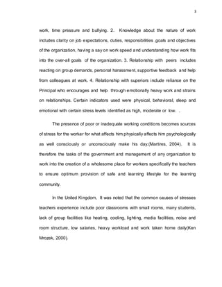 3
work, time pressure and bullying. 2. Knowledge about the nature of work
includes clarity on job expectations, duties, responsibilities ,goals and objectives
of the organization, having a say on work speed and understanding how work fits
into the over-all goals of the organization. 3. Relationship with peers includes
reacting on group demands, personal harassment, supportive feedback and help
from colleagues at work. 4. Relationship with superiors include reliance on the
Principal who encourages and help through emotionally heavy work and strains
on relationships. Certain indicators used were physical, behavioral, sleep and
emotional with certain stress levels identified as high, moderate or low. .
The presence of poor or inadequate working conditions becomes sources
of stress for the worker for what affects him physically affects him psychologically
as well consciously or unconsciously make his day.(Martires, 2004). It is
therefore the tasks of the government and management of any organization to
work into the creation of a wholesome place for workers specifically the teachers
to ensure optimum provision of safe and learning lifestyle for the learning
community.
In the United Kingdom, It was noted that the common causes of stresses
teachers experience include poor classrooms with small rooms, many students,
lack of group facilities like heating, cooling, lighting, media facilities, noise and
room structure, low salaries, heavy workload and work taken home daily(Ken
Mrozek, 2000).
 