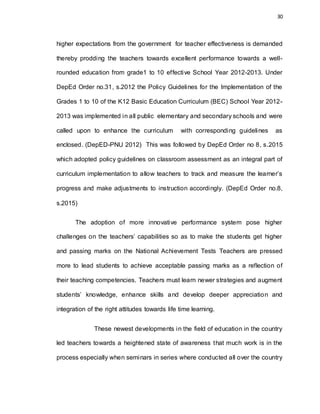 30
higher expectations from the government for teacher effectiveness is demanded
thereby prodding the teachers towards excellent performance towards a well-
rounded education from grade1 to 10 effective School Year 2012-2013. Under
DepEd Order no.31, s.2012 the Policy Guidelines for the Implementation of the
Grades 1 to 10 of the K12 Basic Education Curriculum (BEC) School Year 2012-
2013 was implemented in all public elementary and secondary schools and were
called upon to enhance the curriculum with corresponding guidelines as
enclosed. (DepED-PNU 2012) This was followed by DepEd Order no 8, s.2015
which adopted policy guidelines on classroom assessment as an integral part of
curriculum implementation to allow teachers to track and measure the learner’s
progress and make adjustments to instruction accordingly. (DepEd Order no.8,
s.2015)
The adoption of more innovative performance system pose higher
challenges on the teachers’ capabilities so as to make the students get higher
and passing marks on the National Achievement Tests Teachers are pressed
more to lead students to achieve acceptable passing marks as a reflection of
their teaching competencies. Teachers must learn newer strategies and augment
students’ knowledge, enhance skills and develop deeper appreciation and
integration of the right attitudes towards life time learning.
These newest developments in the field of education in the country
led teachers towards a heightened state of awareness that much work is in the
process especially when seminars in series where conducted all over the country
 