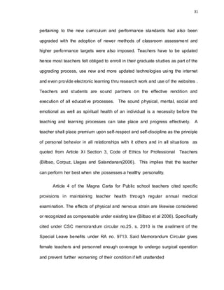 31
pertaining to the new curriculum and performance standards had also been
upgraded with the adoption of newer methods of classroom assessment and
higher performance targets were also imposed. Teachers have to be updated
hence most teachers felt obliged to enroll in their graduate studies as part of the
upgrading process, use new and more updated technologies using the internet
and even provide electronic learning thru research work and use of the websites .
Teachers and students are sound partners on the effective rendition and
execution of all educative processes. The sound physical, mental, social and
emotional as well as spiritual health of an individual is a necessity before the
teaching and learning processes can take place and progress effectively. A
teacher shall place premium upon self-respect and self-discipline as the principle
of personal behavior in all relationships with it others and in all situations as
quoted from Article XI Section 3, Code of Ethics for Professional Teachers
(Bilbao, Corpuz, Llagas and Salandanan(2006). This implies that the teacher
can perform her best when she possesses a healthy personality.
Article 4 of the Magna Carta for Public school teachers cited specific
provisions in maintaining teacher health through regular annual medical
examination. The effects of physical and nervous strain are likewise considered
or recognized as compensable under existing law (Bilbao et al 2006). Specifically
cited under CSC memorandum circular no.25, s. 2010 is the availment of the
Special Leave benefits under RA no. 9713. Said Memorandum Circular gives
female teachers and personnel enough coverage to undergo surgical operation
and prevent further worsening of their condition if left unattended
 