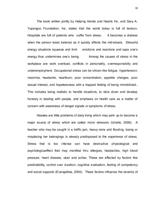 32
The book written jointly by Helping Hands and Hearts Inc. and Gary A.
Yupangco Foundation, Inc. states that the world today is full of tension.
Hospitals are full of patients who suffer from stress. It becomes a distress
when the person loses balance as it quickly affects the individuals. Stressful
energy situations squeeze and limit emotions and reactions and saps one’s
energy thus undermines one’s being. Among the causes of stress in the
workplace are work overload, conflicts in personality, overresponsibiliy and
underemployment. Occupational stress can be shown like fatigue, hypertension,
insomnia, headache, heartburn, poor concentration, appetite changes, poor
sexual interest, and hopelessness with a trapped feeling of being immobilized..
This includes being realistic to handle situations, to slow down and develop
honesty in dealing with people, and emphasis on health care as a matter of
concern with awareness of danger signals or symptoms of stress.
Hassles are little problems of daily living which may perk up to become a
major source of stress which are called micro stressors (Uriarte, 2008). A
teacher who may be caught in a traffic jam, heavy rains and flooding, losing or
misplacing her belongings is already predisposed to the experience of stress.
Stress that is too intense can have destructive physiological and
psychologicaeffect that may manifest thru allergies, headaches, high blood
pressure, heart disease, ulcer and aches. These are affected by factors like
predictability, control over duration, cognitive evaluation, feeling of competency
and social supports (Evangelista, 2004). These factors influence the severity of
 