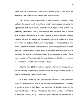 33
stress that the individual encounters over a certain point in time which left
unmanaged and prolonged can lead to psychosomatic illness.
The common cause for resignation or early retirement of teachers were
attributed to occurrence of some illness notably cardiovascular diseases like
hypertension and heart attack, respiratory tract diseases like asthma and
pulmonary tuberculosis, urinary tract infections that oftentimes lead to serious
renal problems, dermatological problems that lead to asthma and skin allergies,
intestinal ailments like ulcers and hyperacidity, hormonal problems of organ
involvement like Diabetes Mellitus, specifically Type 2 or better classified as Non-
Insulin Dependent Diabetes Mellitus(NIDDM); goiter or hyperthyroidism. There
were also frequent reports of psychological and physiological imbalances that
suggested the occurrences of stress-related illness as causative factor. These
were suggestive of Psychosomatic diseases affecting mind and body as caused
by some stressful situations encountered on the job.
Reports from QCPSTA included teachers who incurred kidney disease
that led to kidney transplantation with the occurrence of eye problems that led to
surgical management. (www. Qcpsta.com).
In a book written by TIP (Technological Institute of the Philippines)
mentors, it was stated that most of the teachers are remembered by thousands
of people for most of their lives. New learnings that teachers empower the
students with is their lighthouse in the storms of their lives and the sun in the high
of their lives (Quirino, 2012). There is no doubt then that the performance of
 