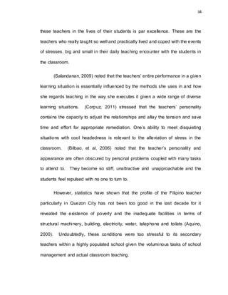34
these teachers in the lives of their students is par excellence. These are the
teachers who really taught so well and practically lived and coped with the events
of stresses, big and small in their daily teaching encounter with the students in
the classroom.
(Salandanan, 2009) noted that the teachers’ entire performance in a given
learning situation is essentially influenced by the methods she uses in and how
she regards teaching in the way she executes it given a wide range of diverse
learning situations. (Corpuz, 2011) stressed that the teachers’ personality
contains the capacity to adjust the relationships and allay the tension and save
time and effort for appropriate remediation. One’s ability to meet disquieting
situations with cool headedness is relevant to the alleviation of stress in the
classroom. (Bilbao, et al, 2006) noted that the teacher’s personality and
appearance are often obscured by personal problems coupled with many tasks
to attend to. They become so stiff, unattractive and unapproachable and the
students feel repulsed with no one to turn to.
However, statistics have shown that the profile of the Filipino teacher
particularly in Quezon City has not been too good in the last decade for it
revealed the existence of poverty and the inadequate facilities in terms of
structural machinery, building, electricity, water, telephone and toilets (Aquino,
2000). Undoubtedly, these conditions were too stressful to its secondary
teachers within a highly populated school given the voluminous tasks of school
management and actual classroom teaching.
 