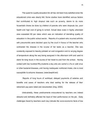 35
The quest for quality education for all has not been truly satisfied since the
educational crisis was clearly felt. Some studies have identified various factors
that contributed to high dropout rate such as poverty, desire to do more
household chores be done by children of parents who were dropouts too, poor
health and high cost of going to school. Actual class sizes in highly urbanized
area exceeded 60 per class which was an indication of dwindling quality of
education in the public school sector. Reports of a patient who incurred arthritis
with pneumonitis were decided upon by the court in favour of the teacher who
contracted the disease in the course of her tasks as a teacher. She was
constantly exposed to heavily polluted air and congestion and to varying degree
of temperature along the way being assigned in the afternoon shift and used to
stand for long hours in the course of her travel to and from the school. Having
contact with two hundred fifty students a day who are carrier’s o flu or cold virus
or other bacterial diseases, and having inadequate nutritional intake, she is most
susceptible to airborne diseases. (www.lawphil.net)
Reports of long hours of workload, delayed payments of salaries and
benefits and cases of teachers who died waiting for the release of their
retirement pay were noted and documented (Ang, 2000).
Undoubtedly, these predicaments encountered by teachers are indeed
stressful and definitely affected the level of their performance on the job. Daily
challenges faced by teachers each day indicate the socio-economic facts of low
 