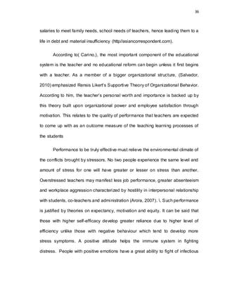 36
salaries to meet family needs, school needs of teachers, hence leading them to a
life in debt and material insufficiency (http//asiancorrespondent.com).
According to( Carino,), the most important component of the educational
system is the teacher and no educational reform can begin unless it first begins
with a teacher. As a member of a bigger organizational structure, (Salvador,
2010) emphasized Rensis Likert’s Supportive Theory of Organizational Behavior.
According to him, the teacher’s personal worth and importance is backed up by
this theory built upon organizational power and employee satisfaction through
motivation. This relates to the quality of performance that teachers are expected
to come up with as an outcome measure of the teaching learning processes of
the students
Performance to be truly effective must relieve the environmental climate of
the conflicts brought by stressors. No two people experience the same level and
amount of stress for one will have greater or lesser on stress than another.
Overstressed teachers may manifest less job performance, greater absenteeism
and workplace aggression characterized by hostility in interpersonal relationship
with students, co-teachers and administration (Arora, 2007). . Such performance
is justified by theories on expectancy, motivation and equity. It can be said that
those with higher self-efficacy develop greater reliance due to higher level of
efficiency unlike those with negative behaviour which tend to develop more
stress symptoms. A positive attitude helps the immune system in fighting
distress. People with positive emotions have a great ability to fight of infectious
 