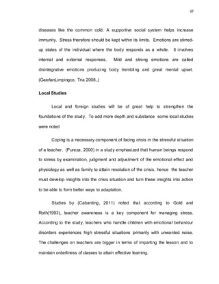 37
diseases like the common cold. A supportive social system helps increase
immunity. Stress therefore should be kept within its limits. Emotions are stirred-
up states of the individual where the body responds as a whole. It involves
internal and external responses. Mild and strong emotions are called
disintegrative emotions producing body trembling and great mental upset.
(GaerlanLimpingco, Tria 2008.,)
Local Studies
Local and foreign studies will be of great help to strengthen the
foundations of the study. To add more depth and substance some local studies
were noted
Coping is a necessary component of facing crisis in the stressful situation
of a teacher. (Pureza, 2000) in a study emphasized that human beings respond
to stress by examination, judgment and adjustment of the emotional effect and
physiology as well as family to attain resolution of the crisis, hence the teacher
must develop insights into the crisis situation and turn these insights into action
to be able to form better ways to adaptation.
Studies by (Cabanting, 2011) noted that according to Gold and
Roth(1993), teacher awareness is a key component for managing stress.
According to the study, teachers who handle children with emotional behaviour
disorders experiences high stressful situations primarily with unwanted noise.
The challenges on teachers are bigger in terms of imparting the lesson and to
maintain orderliness of classes to attain effective learning.
 