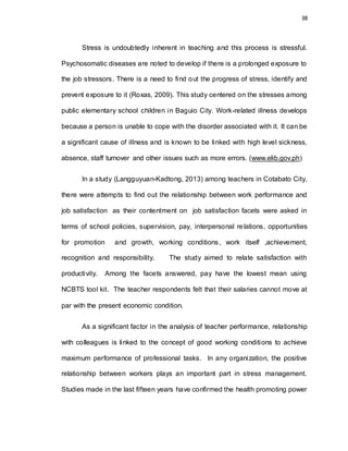 38
Stress is undoubtedly inherent in teaching and this process is stressful.
Psychosomatic diseases are noted to develop if there is a prolonged exposure to
the job stressors. There is a need to find out the progress of stress, identify and
prevent exposure to it (Roxas, 2009). This study centered on the stresses among
public elementary school children in Baguio City. Work-related illness develops
because a person is unable to cope with the disorder associated with it. It can be
a significant cause of illness and is known to be linked with high level sickness,
absence, staff turnover and other issues such as more errors. (www.elib.gov.ph)
In a study (Langguyuan-Kadtong, 2013) among teachers in Cotabato City,
there were attempts to find out the relationship between work performance and
job satisfaction as their contentment on job satisfaction facets were asked in
terms of school policies, supervision, pay, interpersonal relations, opportunities
for promotion and growth, working conditions, work itself ,achievement,
recognition and responsibility. The study aimed to relate satisfaction with
productivity. Among the facets answered, pay have the lowest mean using
NCBTS tool kit. The teacher respondents felt that their salaries cannot move at
par with the present economic condition.
As a significant factor in the analysis of teacher performance, relationship
with colleagues is linked to the concept of good working conditions to achieve
maximum performance of professional tasks. In any organization, the positive
relationship between workers plays an important part in stress management.
Studies made in the last fifteen years have confirmed the health promoting power
 