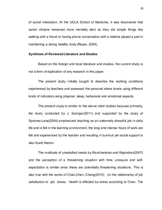 39
of social interaction. At the UCLA School of Medicine, it was discovered that
senior citizens remained more mentally alert as they did simple things like
walking with a friend or having phone conversation with a relative played a part in
maintaining a strong healthy body (Reyes, 2004).
Synthesis of Reviewed Literature and Studies
Based on the foreign and local literature and studies, the current study is
not a form of duplication of any research in this paper.
The present study initially sought to describe the working conditions
experienced by teachers and assessed the personal stress levels using different
kinds of indicators using physical, sleep, behavioral and emotional aspects.
The present study is similar to the above cited studies because primarily,
the study conducted by J. Springer(2011) and supported by the study of
Spooner-Lane(2004) emphasized teaching as an extremely stressful job in daily
life and is felt in the learning environment, the long and intense hours of work are
felt and experienced by the teacher and resulting in burnout yet social support is
also found therein.
The multitude of unsatisfied needs by Ravichandran and Rajendran(2007)
and the perception of a threatening situation with time, pressure and self-
expectation is similar since these are potentially threatening situations. This is
also true with the works of Chan,Chen, Chang(2010) on the relationship of job
satisfaction to job stress. Health is affected by stress according to Chan. The
 