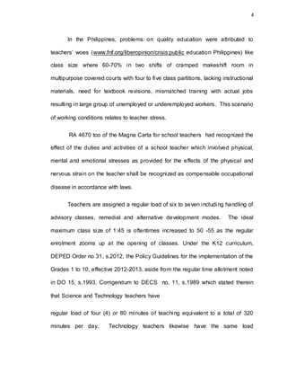 4
In the Philippines, problems on quality education were attributed to
teachers’ woes (www.fnf.org/liberopinion/crisis:public education Philippines) like
class size where 60-70% in two shifts of cramped makeshift room in
multipurpose covered courts with four to five class partitions, lacking instructional
materials, need for textbook revisions, mismatched training with actual jobs
resulting in large group of unemployed or underemployed workers. This scenario
of working conditions relates to teacher stress.
RA 4670 too of the Magna Carta for school teachers had recognized the
effect of the duties and activities of a school teacher which involved physical,
mental and emotional stresses as provided for the effects of the physical and
nervous strain on the teacher shall be recognized as compensable occupational
disease in accordance with laws.
Teachers are assigned a regular load of six to seven including handling of
advisory classes, remedial and alternative development modes. The ideal
maximum class size of 1:45 is oftentimes increased to 50 -55 as the regular
enrolment zooms up at the opening of classes. Under the K12 curriculum,
DEPED Order no 31, s.2012, the Policy Guidelines for the implementation of the
Grades 1 to 10, effective 2012-2013, aside from the regular time allotment noted
in DO 15, s.1993, Corrigendum to DECS no. 11, s.1989 which stated therein
that Science and Technology teachers have
regular load of four (4) or 80 minutes of teaching equivalent to a total of 320
minutes per day. Technology teachers likewise have the same load
 