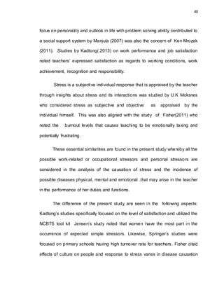 40
focus on personality and outlook in life with problem solving ability contributed to
a social support system by Manjula (2007) was also the concern of Ken Mrozek
(2011). Studies by Kadtong(.2013) on work performance and job satisfaction
noted teachers’ expressed satisfaction as regards to working conditions, work
achievement, recognition and responsibility.
Stress is a subjective individual response that is appraised by the teacher
through insights about stress and its interactions was studied by U.K Moksnes
who considered stress as subjective and objective as appraised by the
individual himself. This was also aligned with the study of Fisher(2011) who
noted the burnout levels that causes teaching to be emotionally taxing and
potentially frustrating.
These essential similarities are found in the present study whereby all the
possible work-related or occupational stressors and personal stressors are
considered in the analysis of the causation of stress and the incidence of
possible diseases physical, mental and emotional .that may arise in the teacher
in the performance of her duties and functions.
The difference of the present study are seen in the following aspects:
Kadtong’s studies specifically focused on the level of satisfaction and utilized the
NCBTS tool kit Jensen’s study noted that women have the most part in the
occurrence of expected simple stressors. Likewise, Springer’s studies were
focused on primary schools having high turnover rate for teachers. Fisher cited
effects of culture on people and response to stress varies in disease causation
 
