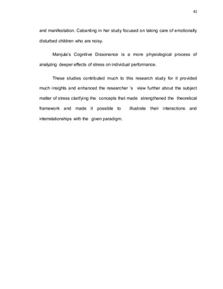 41
and manifestation. Cabanting in her study focused on taking care of emotionally
disturbed children who are noisy.
Manjula’s Cognitive Dissonance is a more physiological process of
analyzing deeper effects of stress on individual performance.
These studies contributed much to this research study for it provided
much insights and enhanced the researcher ‘s view further about the subject
matter of stress clarifying the concepts that made strengthened the theoretical
framework and made it possible to illustrate their interactions and
interrelationships with the given paradigm.
 
