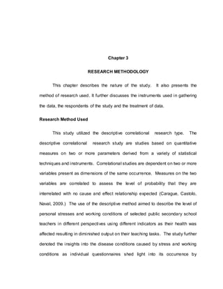 42
Chapter 3
RESEARCH METHODOLOGY
This chapter describes the nature of the study. It also presents the
method of research used. It further discusses the instruments used in gathering
the data, the respondents of the study and the treatment of data.
Research Method Used
This study utilized the descriptive correlational research type. The
descriptive correlational research study are studies based on quantitative
measures on two or more parameters derived from a variety of statistical
techniques and instruments. Correlational studies are dependent on two or more
variables present as dimensions of the same occurrence. Measures on the two
variables are correlated to assess the level of probability that they are
interrelated with no cause and effect relationship expected (Carague, Castolo,
Naval, 2009.) The use of the descriptive method aimed to describe the level of
personal stresses and working conditions of selected public secondary school
teachers in different perspectives using different indicators as their health was
affected resulting in diminished output on their teaching tasks. The study further
denoted the insights into the disease conditions caused by stress and working
conditions as individual questionnaires shed light into its occurrence by
 
