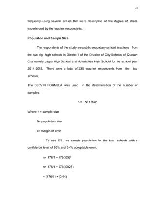 43
frequency using several scales that were descriptive of the degree of stress
experienced by the teacher respondents.
Population and Sample Size
The respondents of the study are public secondary school teachers from
the two big high schools in District V of the Division of City Schools of Quezon
City namely Lagro High School and Novaliches High School for the school year
2014-2015. There were a total of 235 teacher respondents from the two
schools.
The SLOVIN FORMULA was used in the determination of the number of
samples:
n = N/ 1+Ne²
Where n = sample size
N= population size
e= margin of error
To use 176 as sample population for the two schools with a
confidence level of 95% and 5=% acceptable error,
n= 176/1 + 176(.05)2
n= 176/1 + 176(.0025)
= (176/1) + (0.44)
 