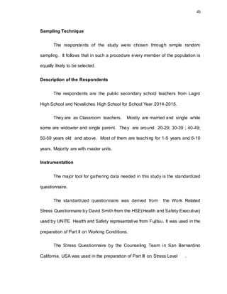 45
Sampling Technique
The respondents of the study were chosen through simple random
sampling. It follows that in such a procedure every member of the population is
equally likely to be selected.
Description of the Respondents
The respondents are the public secondary school teachers from Lagro
High School and Novaliches High School for School Year 2014-2015.
They are as Classroom teachers. Mostly are married and single while
some are widow/er and single parent. They are around 20-29; 30-39 ; 40-49;
50-59 years old and above. Most of them are teaching for 1-5 years and 6-10
years. Majority are with master units.
Instrumentation
The major tool for gathering data needed in this study is the standardized
questionnaire.
The standardized questionnaire was derived from the Work Related
Stress Questionnaire by David Smith from the HSE(Health and Safety Executive)
used by UNITE Health and Safety representative from Fujitsu. It was used in the
preparation of Part II on Working Conditions.
The Stress Questionnaire by the Counseling Team in San Bernardino
California, USA was used in the preparation of Part III on Stress Level .
 