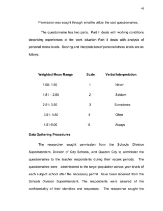 46
Permission was sought through email to utilize the said questionnaires,
The questionnaire has two parts. Part I deals with working conditions
describing experiences at the work situation Part II deals with analysis of
personal stress levels. Scoring and interpretation of personal stress levels are as
follows:
Weighted Mean Range Scale Verbal Interpretation
1.00- 1.50 1 Never
1.51 – 2.50 2 Seldom
2.51- 3.50 3 Sometimes
3.51- 4.50 4 Often
4.51-5.00 5 Always
Data Gathering Procedures
The researcher sought permission from the Schools Division
Superintendent, Division of City Schools, and Quezon City to administer the
questionnaires to the teacher respondents during their vacant periods. The
questionnaires were administered to the target population across year levels of
each subject school after the necessary permit have been received from the
Schools Division Superintendent. The respondents were assured of the
confidentiality of their identities and responses. The researcher sought the
 