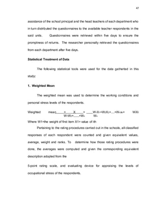 47
assistance of the school principal and the head teachers of each department who
in turn distributed the questionnaires to the available teacher respondents in the
said units. Questionnaires were retrieved within five days to ensure the
promptness of returns. The researcher personally retrieved the questionnaires
from each department after five days.
Statistical Treatment of Data
The following statistical tools were used for the data gatherted in this
study:
1. Weighted Mean
The weighted mean was used to determine the working conditions and
personal stress levels of the respondents.
Weighted mean = X = W1X1+W2X2+....+Wnxn= WiXi
W1W2+.......+Wn Wn
Where W1=the weight of first item X1= value of ith
Pertaining to the rating procedures carried out in the schools, all classified
responses of each respondent were counted and given equivalent values,
average, weight and ranks. To determine how those rating procedures were
done, the averages were computed and given the corresponding equivalent
description adopted from the
5-point rating scale, and evaluating device for appraising the levels of
occupational stress of the respondents.
 